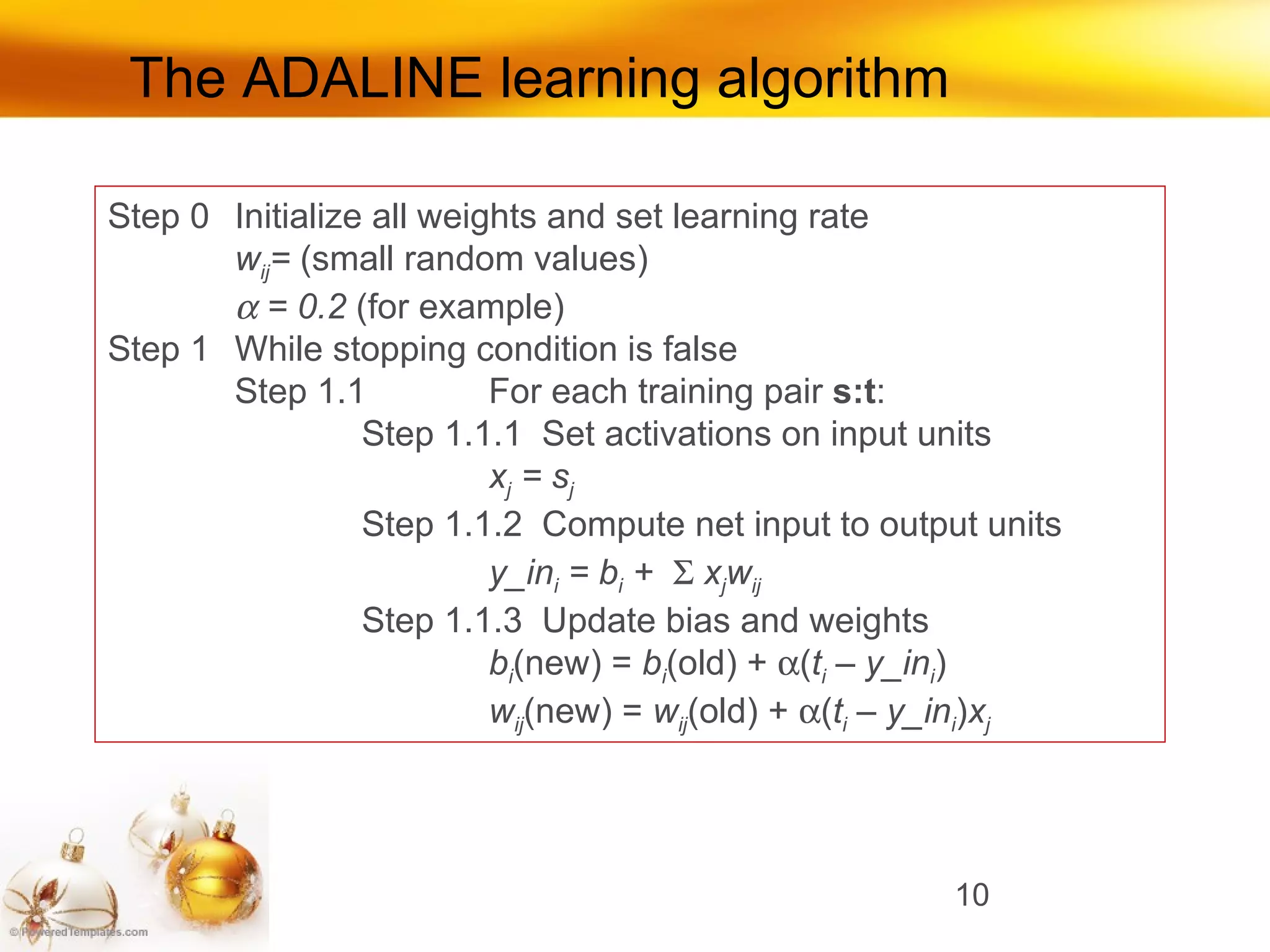 The ADALINE learning algorithm Step 0 Initialize all weights and set learning rate w ij =  (small random values)    = 0.2  (for example) Step 1 While stopping condition is false Step 1.1 For each training pair  s:t : Step 1.1.1  Set activations on input units x j  = s j Step 1.1.2  Compute net input to output units y_in i  = b i  +     x j w ij Step 1.1.3  Update bias and weights b i (new) =  b i (old) +   ( t i  – y_in i ) w ij (new) =  w ij (old) +   ( t i  – y_in i ) x j 