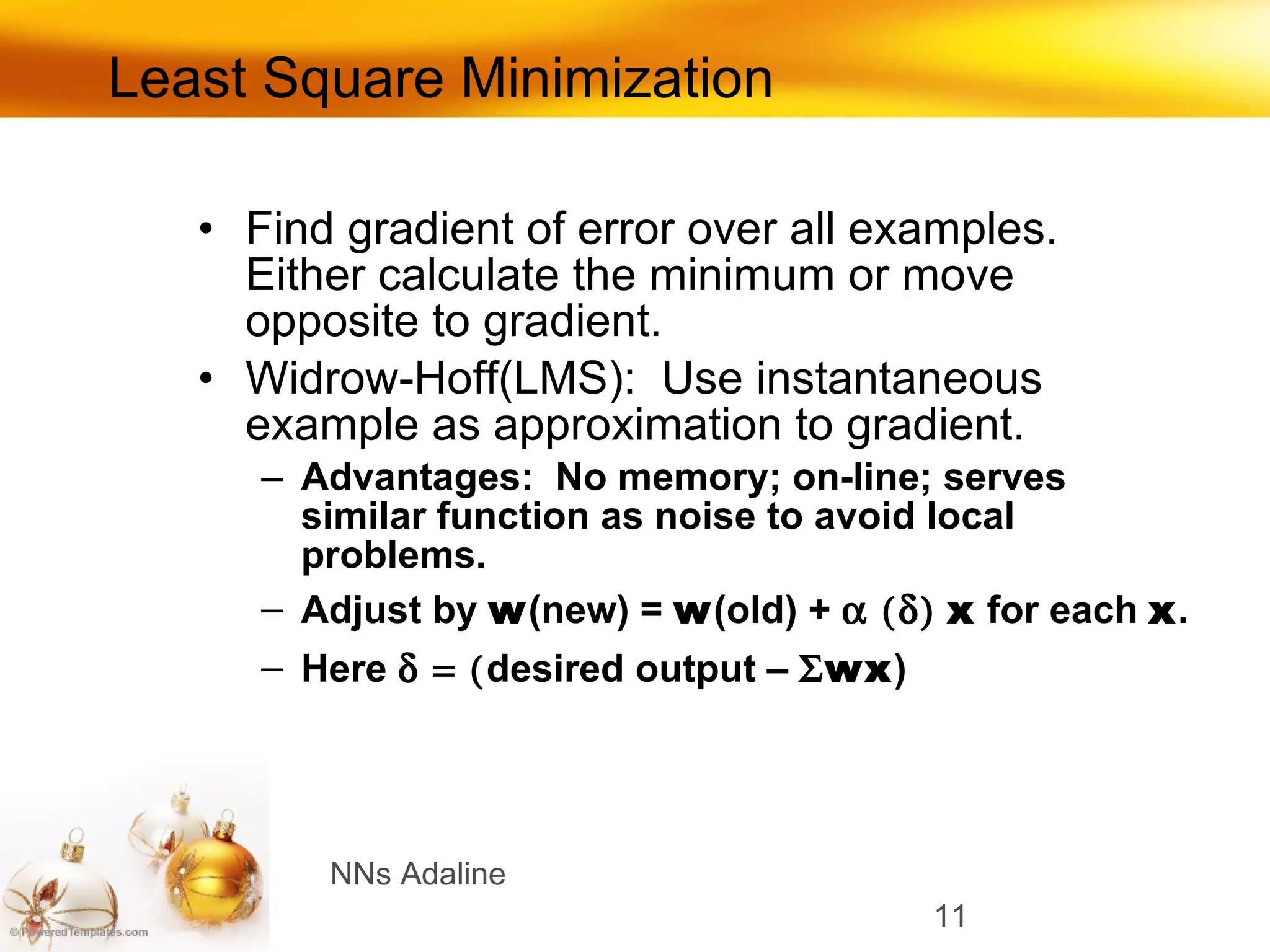 Least Square Minimization Find gradient of error over all examples.  Either calculate the minimum or move opposite to gradient. Widrow-Hoff(LMS):  Use instantaneous example as approximation to gradient. Advantages:  No memory; on-line; serves similar function as noise to avoid local problems. Adjust by  w (new) =  w (old) +     x  for each  x . Here   desired output –   wx ) NNs Adaline 