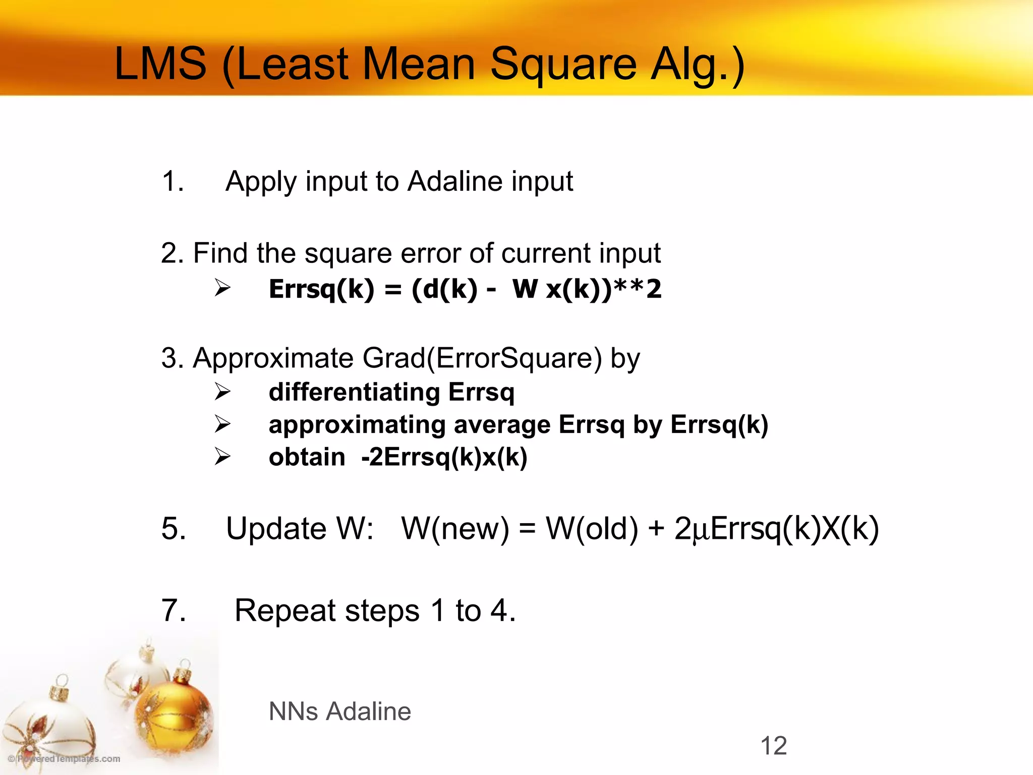 LMS (Least Mean Square Alg.) Apply input to Adaline input 2. Find the square error of current input Errsq(k) = (d(k) -  W x(k))**2 3. Approximate Grad(ErrorSquare) by  differentiating Errsq approximating average Errsq by Errsq(k) obtain  -2Errsq(k)x(k) Update W:  W(new) = W(old) + 2  Errsq(k)X(k) Repeat steps 1 to 4. NNs Adaline 