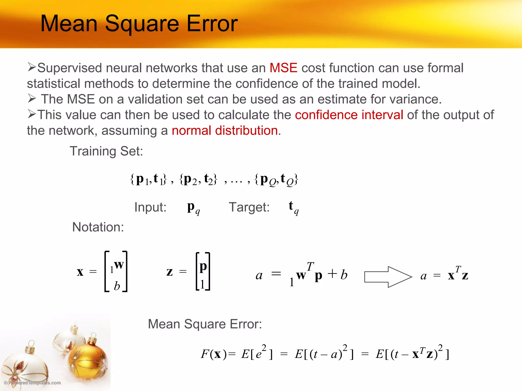 Mean Square Error Training Set: Input: Target: Notation: Mean Square Error: Supervised neural networks that use an  MSE  cost function can use formal statistical methods to determine the confidence of the trained model. The MSE on a validation set can be used as an estimate for variance.  This value can then be used to calculate the  confidence interval  of the output of the network, assuming a  normal distribution . 