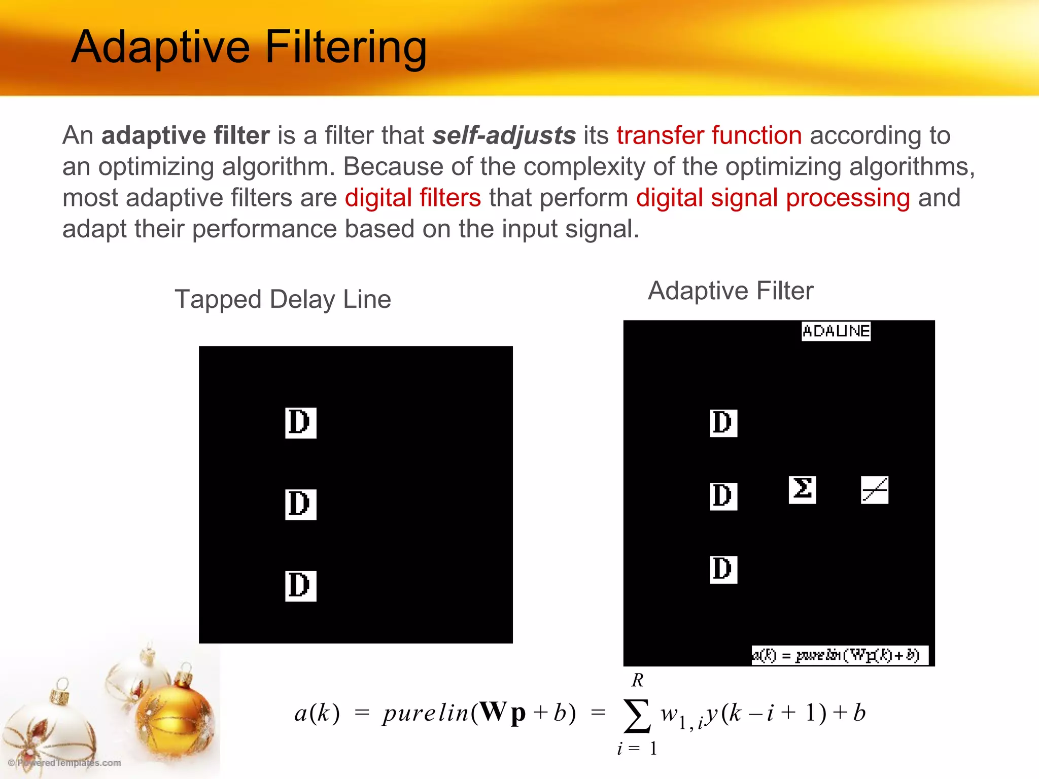 Adaptive Filtering Tapped Delay Line Adaptive Filter An  adaptive filter  is a filter that  self-adjusts  its  transfer function  according to an optimizing algorithm. Because of the complexity of the optimizing algorithms, most adaptive filters are  digital filters  that perform  digital signal processing  and adapt their performance based on the input signal.  