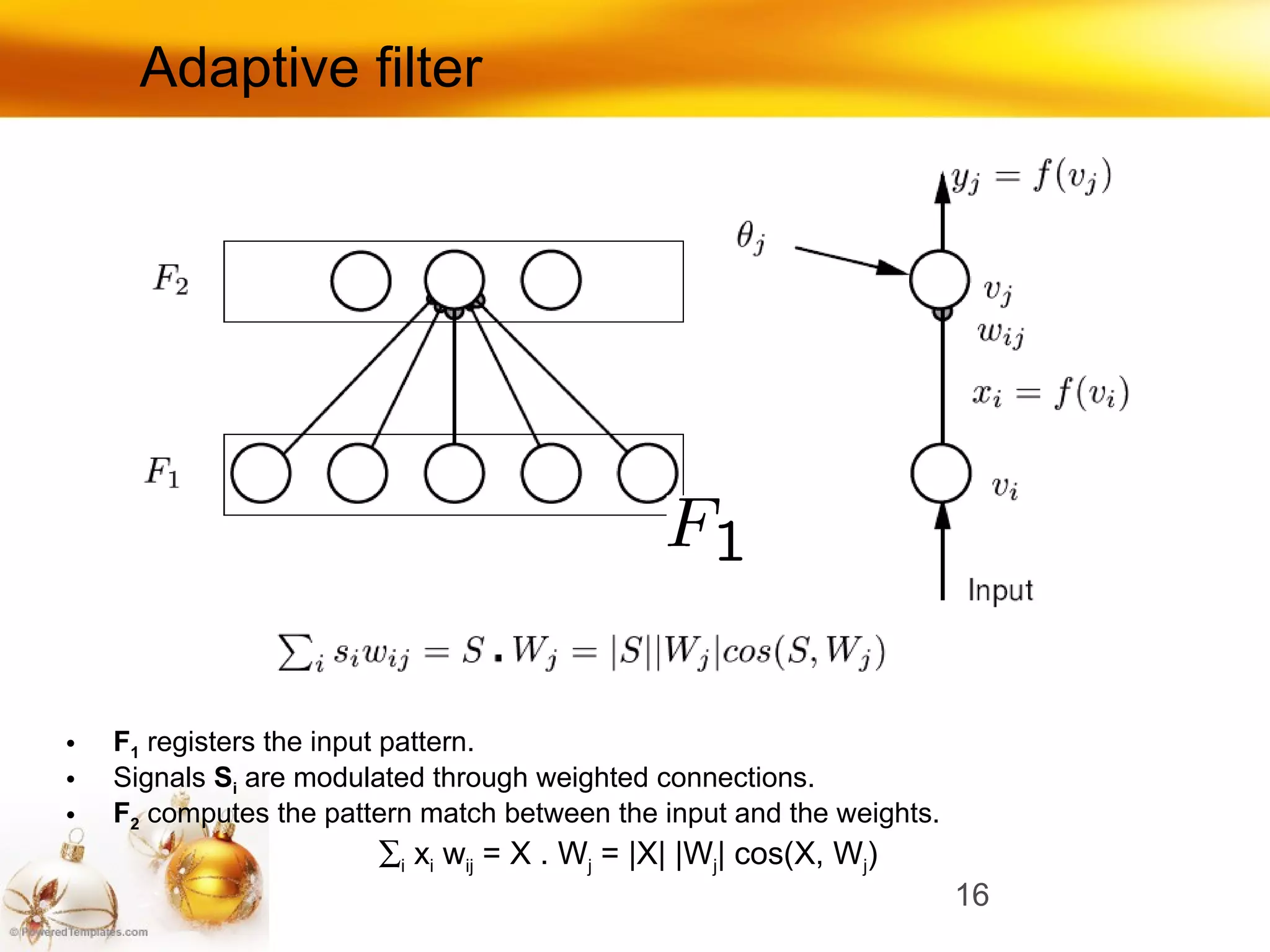 Adaptive filter F 1   registers the input pattern. Signals   S i  are  modulated through weighted connections. F 2   computes the pattern match between the input and the weights.  i  x i  w ij  = X . W j  = |X| |W j | cos(X, W j ) 
