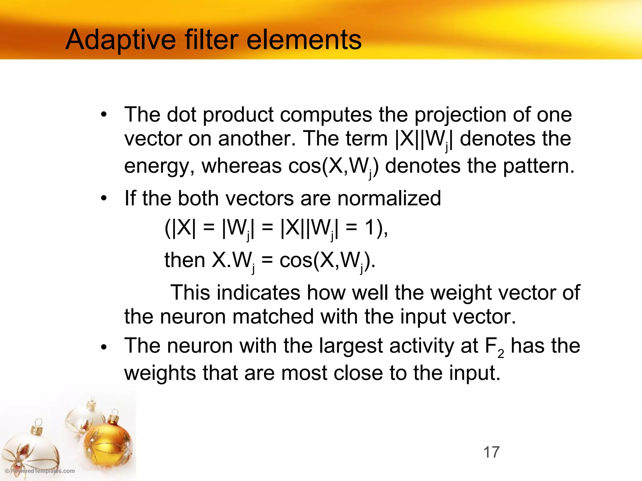 Adaptive filter elements The dot product computes the projection of one vector on another.   The term  |X||W j |  denotes the energy, whereas  cos(X,W j ) d enotes   the pattern.   If the both vectors are normalized   (|X| = |W j | = |X||W j | = 1) ,  then  X.W j  = cos(X,W j ) .   This indicates how well the weight vector of the   neuron matched with the input vector. The neuron with the largest activity at  F 2   has the weights that are   most close to the input. 