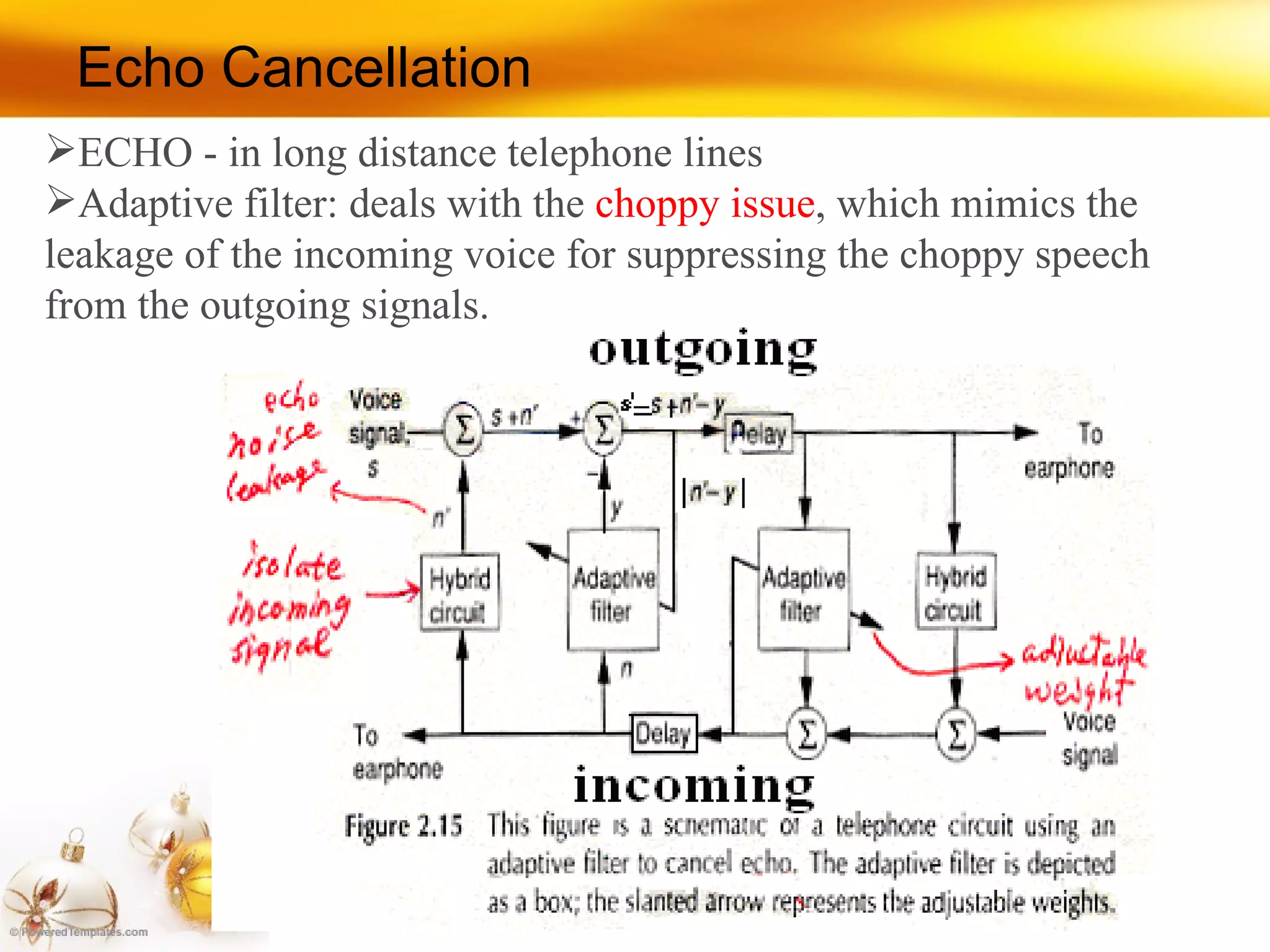 Echo Cancellation ECHO - in long distance telephone lines Adaptive filter: deals with the  choppy issue , which mimics the leakage of the incoming voice for suppressing the choppy speech from the outgoing signals. 