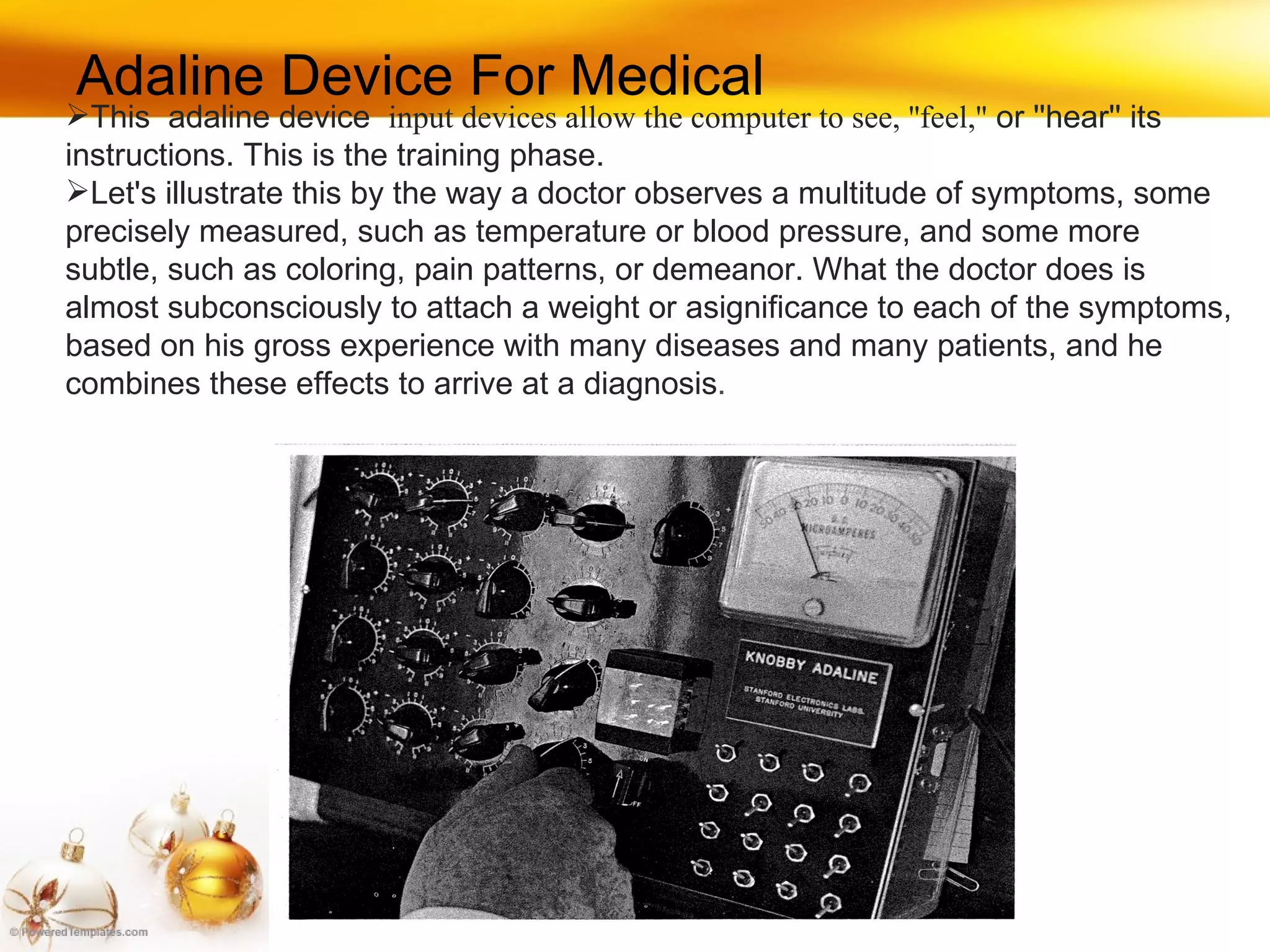 This  adaline device  input devices allow the computer to see, ''feel,''  or ''hear'' its instructions. This is the training phase.  Let's illustrate this by the way a doctor observes a multitude of symptoms, some precisely measured, such as temperature or blood pressure, and some more subtle, such as coloring, pain patterns, or demeanor. What the doctor does is almost subconsciously to attach a weight or asignificance to each of the symptoms, based on his gross experience with many diseases and many patients, and he combines these effects to arrive at a diagnosis . Adaline Device For Medical 