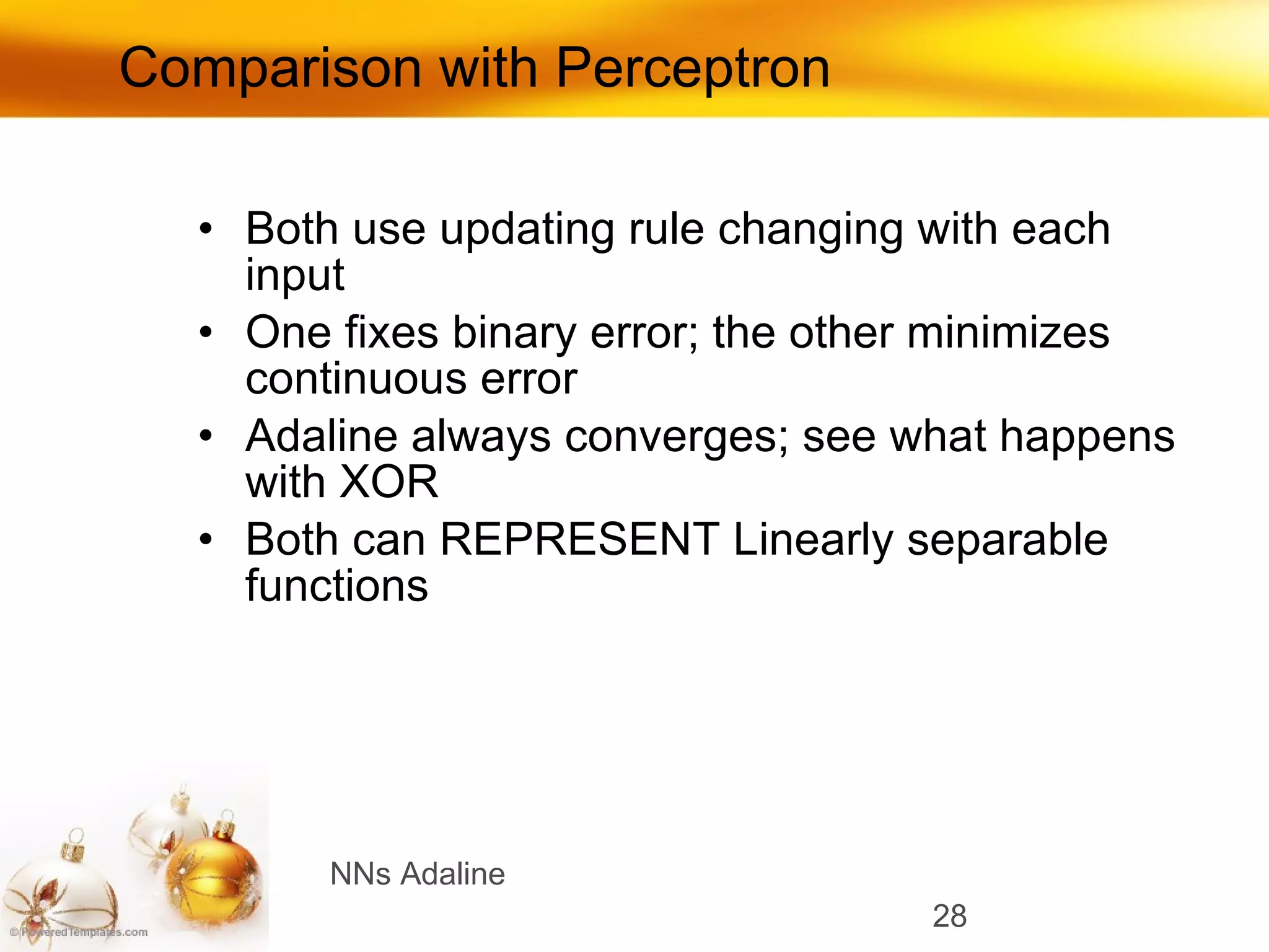Comparison with Perceptron Both use updating rule changing with each input One fixes binary error; the other minimizes continuous error Adaline always converges; see what happens with XOR Both can REPRESENT Linearly separable functions  NNs Adaline 