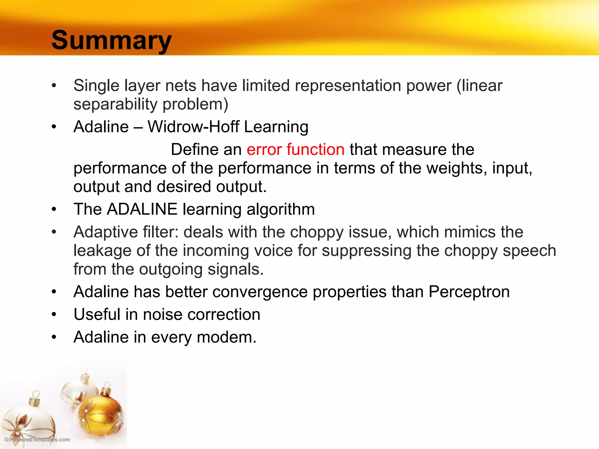 Summary Single layer nets have limited representation power (linear separability problem) Adaline – Widrow-Hoff Learning  D efi ne an  error function  that measure the performance of the   performa n ce in terms of the weights, input, output and desired output. The ADALINE learning algorithm Adaptive filter: deals with the choppy issue, which mimics the leakage of the incoming voice for suppressing the choppy speech from the outgoing signals. Adaline has better convergence properties than Perceptron Useful in noise correction Adaline in every modem. 