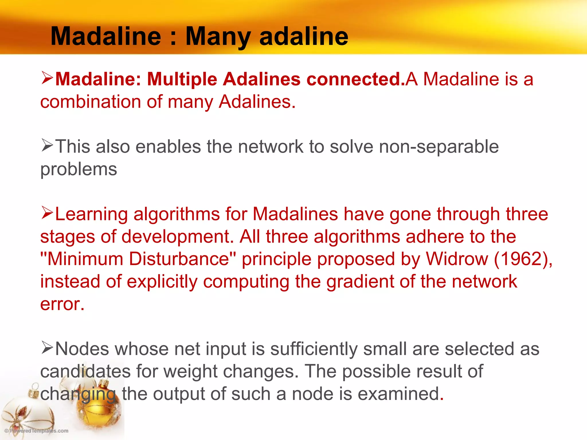 Madaline : Many adaline Madaline: Multiple Adalines connected. A Madaline is a combination of many Adalines.  This also enables the network to solve non-separable problems Learning algorithms for Madalines have gone through three stages of development. All three algorithms adhere to the ''Minimum Disturbance'' principle proposed by Widrow (1962), instead of explicitly computing the gradient of the network error.  Nodes whose net input is sufficiently small are selected as candidates for weight changes. The possible result of changing the output of such a node is examined .  