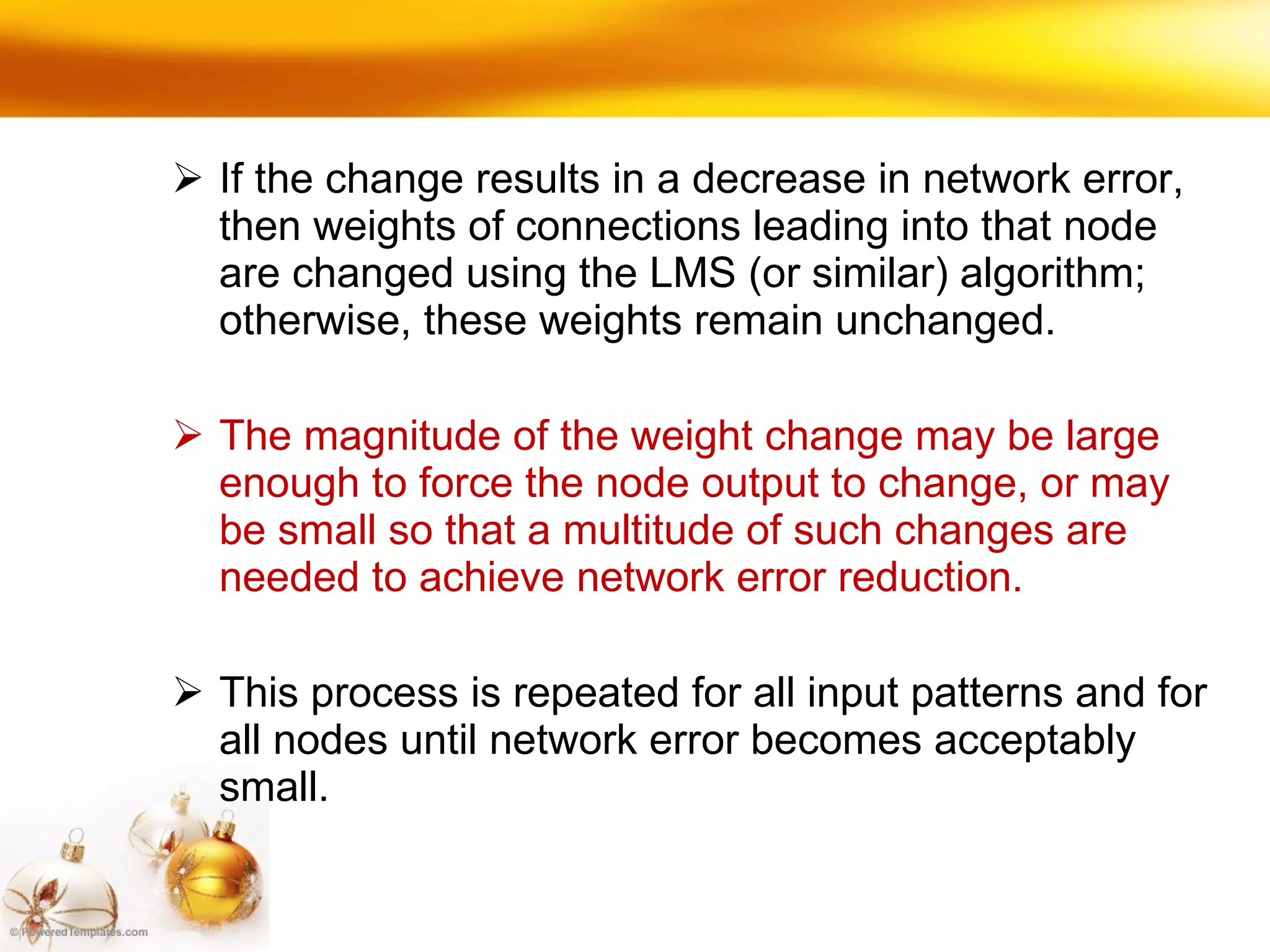 If the change results in a decrease in network error, then weights of connections leading into that node are changed using the LMS (or similar) algorithm; otherwise, these weights remain unchanged. The magnitude of the weight change may be large enough to force the node output to change, or may be small so that a multitude of such changes are needed to achieve network error reduction.  This process is repeated for all input patterns and for all nodes until network error becomes acceptably small. 