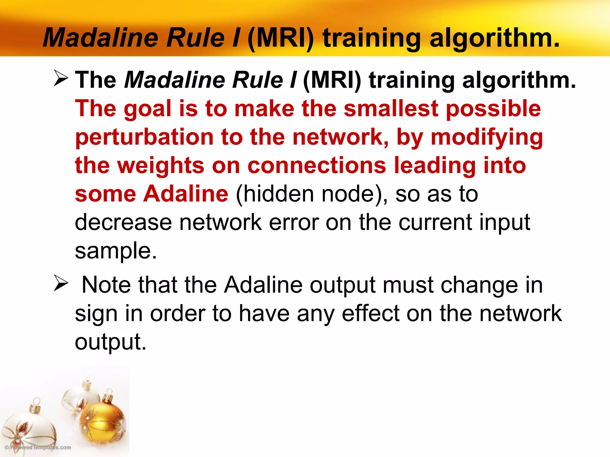 Madaline Rule I  (MRI) training algorithm. The  Madaline Rule I  (MRI) training algorithm.  The goal is to make the smallest possible perturbation to the network, by modifying the weights on connections leading into some Adaline  (hidden node), so as to decrease network error on the current input sample. Note that the Adaline output must change in sign in order to have any effect on the network output. 