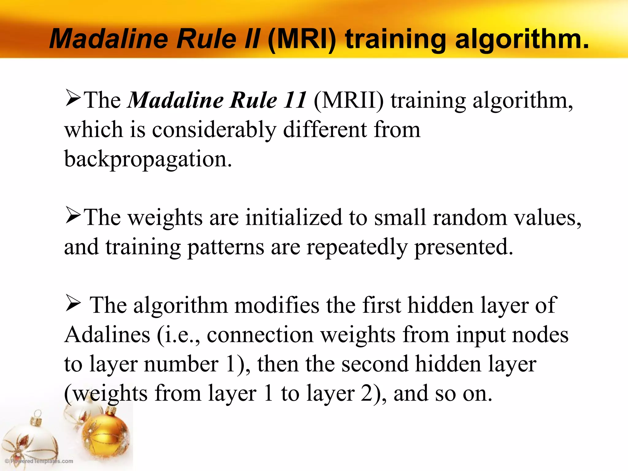 Madaline Rule lI  (MRI) training algorithm. The  Madaline Rule 11  (MRII) training algorithm, which is considerably different from backpropagation.  The weights are initialized to small random values, and training patterns are repeatedly presented. The algorithm modifies the first hidden layer of Adalines (i.e., connection weights from input nodes to layer number 1), then the second hidden layer (weights from layer 1 to layer 2), and so on. 