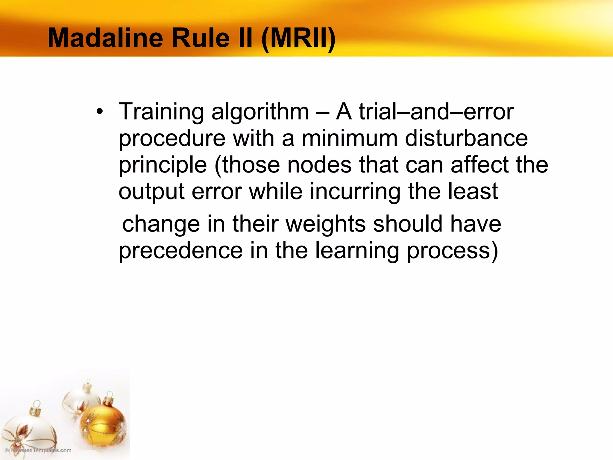 Madaline Rule II (MRII) Training algorithm – A trial–and–error procedure with a minimum disturbance principle (those nodes that can affect the output error while incurring the least  change in their weights should have precedence in the learning process) 