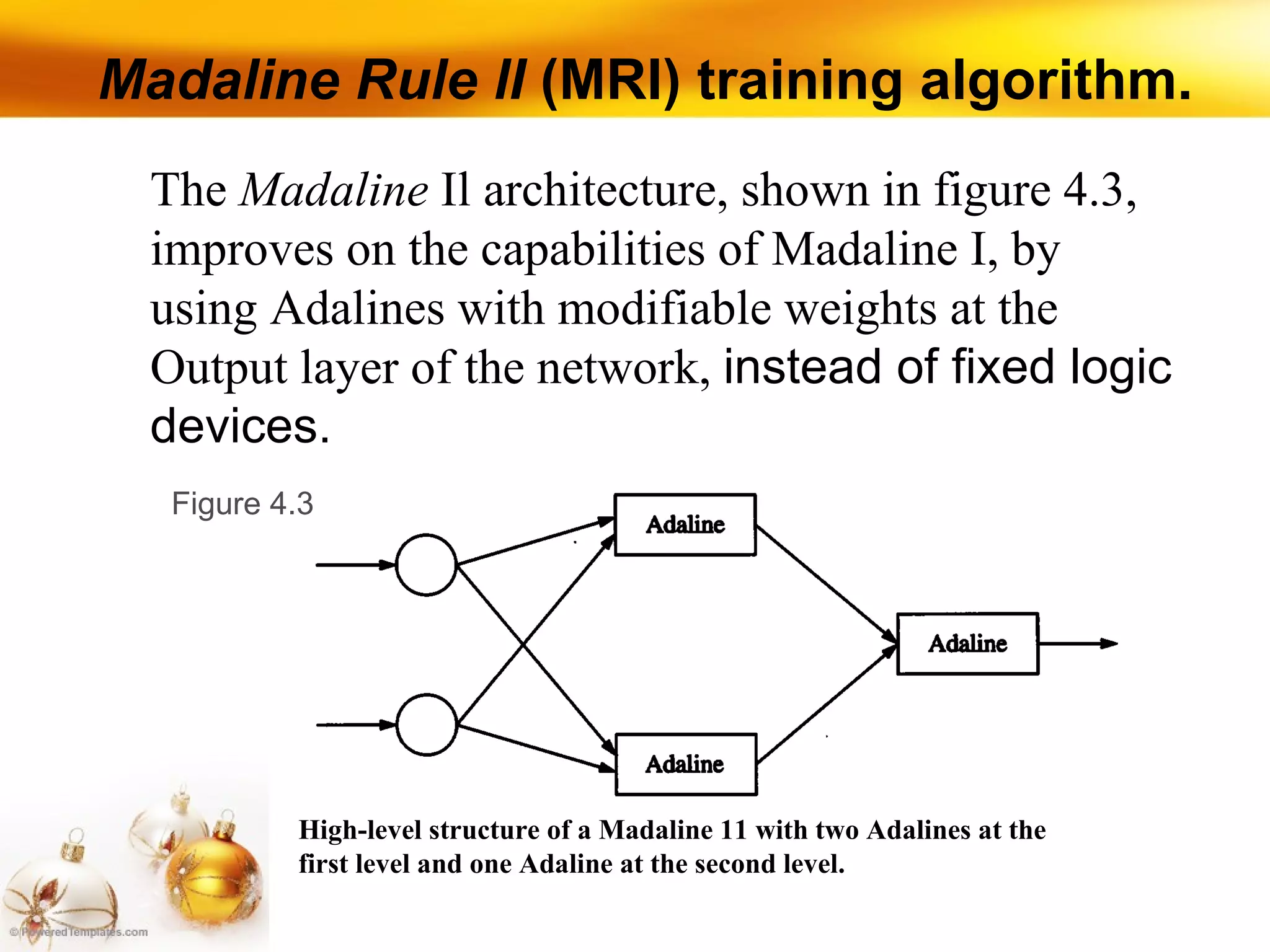 Madaline Rule lI  (MRI) training algorithm. High-level structure of a Madaline 11 with two Adalines at the first level and one Adaline at the second level. The  Madaline  Il architecture, shown in figure 4.3, improves on the capabilities of Madaline I, by using Adalines with modifiable weights at the Output layer of the network,  instead of fixed logic devices.  Figure 4.3 