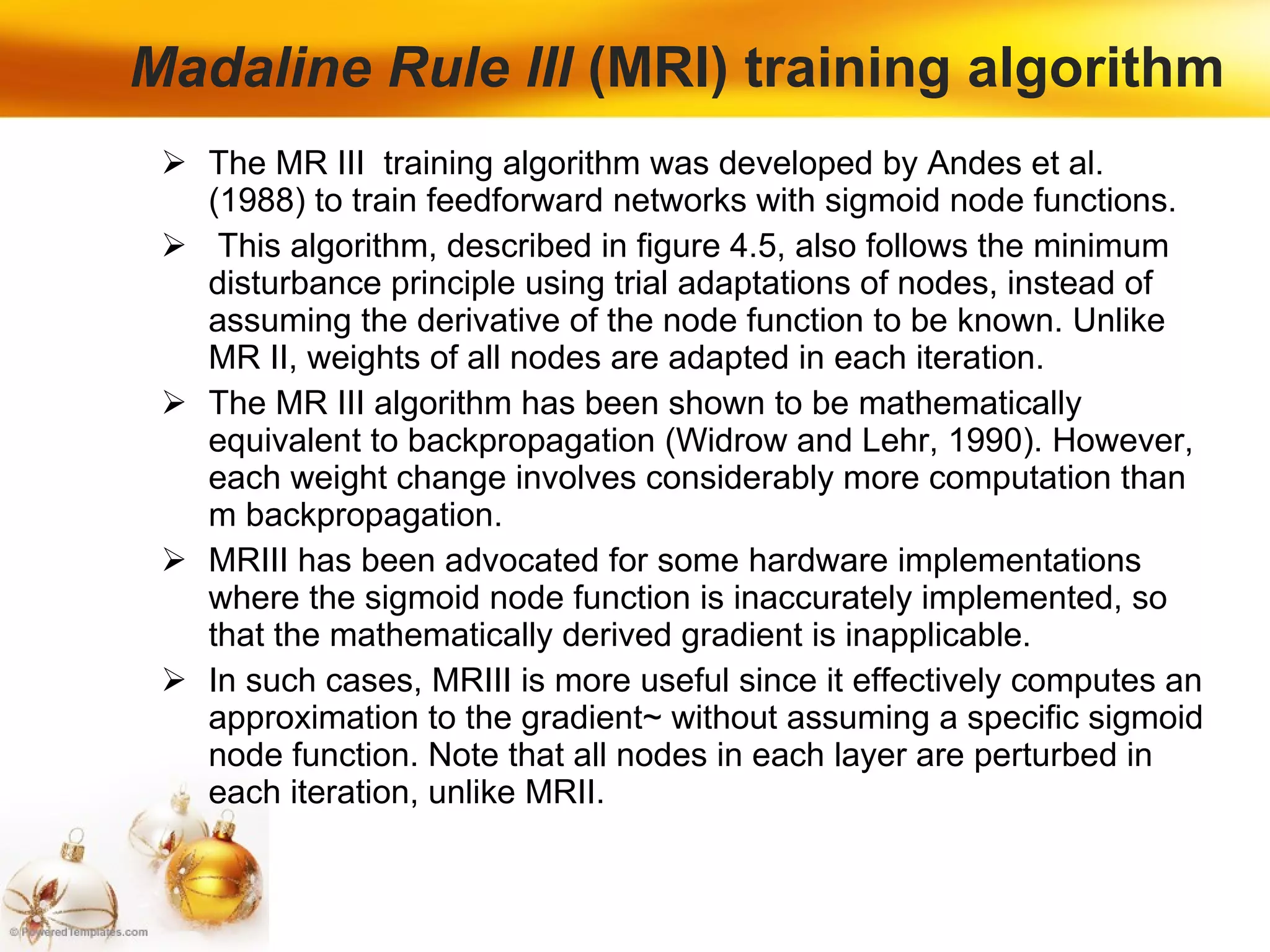 Madaline Rule lIl  (MRI) training algorithm The MR III  training algorithm was developed by Andes et al. (1988) to train feedforward networks with sigmoid node functions. This algorithm, described in figure 4.5, also follows the minimum disturbance principle using trial adaptations of nodes, instead of assuming the derivative of the node function to be known. Unlike MR II, weights of all nodes are adapted in each iteration.  The MR III algorithm has been shown to be mathematically equivalent to backpropagation (Widrow and Lehr, 1990). However, each weight change involves considerably more computation than m backpropagation.  MRIII has been advocated for some hardware implementations where the sigmoid node function is inaccurately implemented, so that the mathematically derived gradient is inapplicable. In such cases, MRIII is more useful since it effectively computes an approximation to the gradient~ without assuming a specific sigmoid node function. Note that all nodes in each layer are perturbed in each iteration, unlike MRII. 