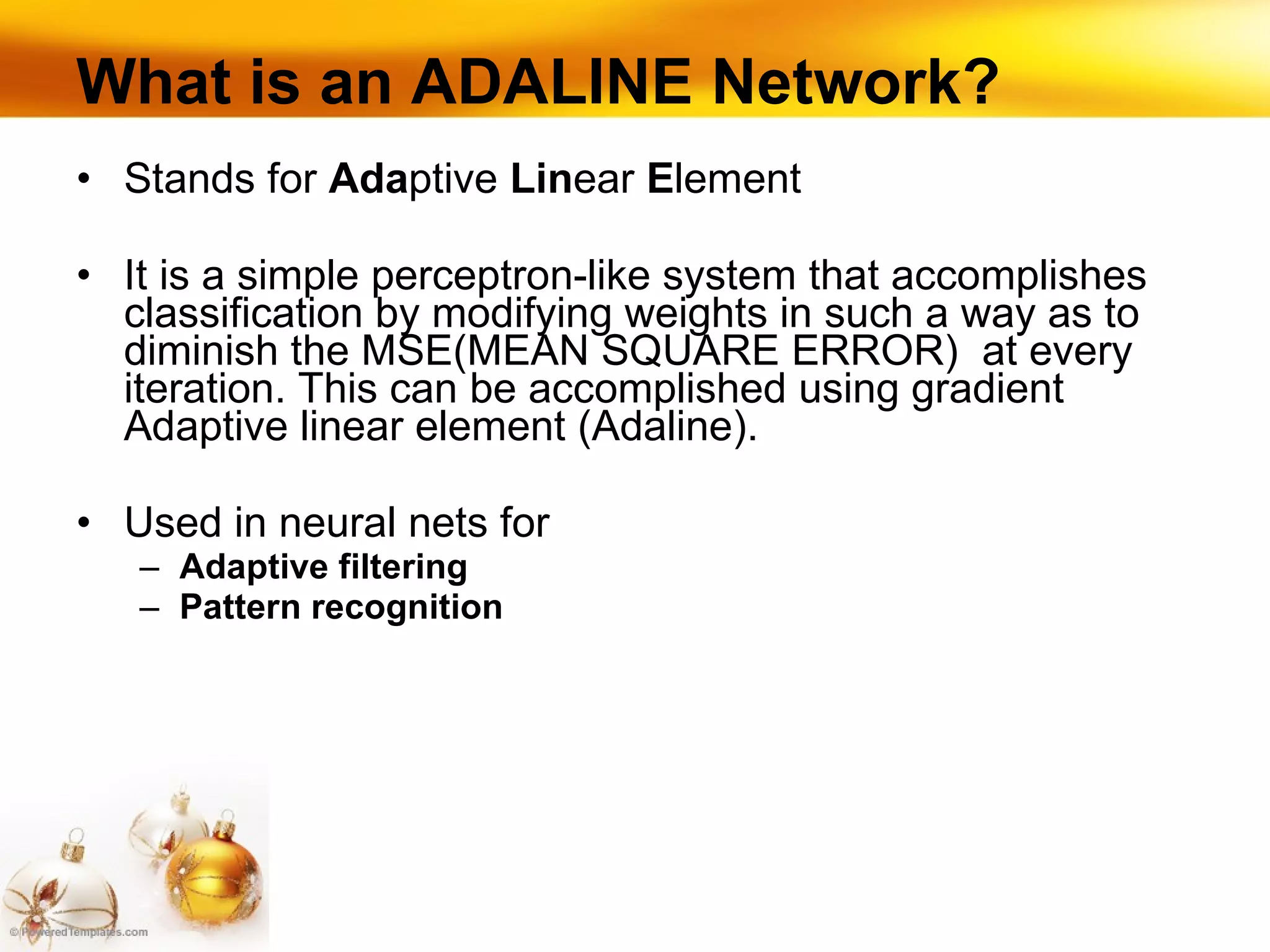 What is an ADALINE Network? Stands for  Ada ptive  Lin ear  E lement It is a simple perceptron-like system that accomplishes classification by modifying weights in such a way as to diminish the MSE(MEAN SQUARE ERROR)  at every iteration. This can be accomplished using gradient Adaptive linear element (Adaline). Used in neural nets for Adaptive filtering Pattern recognition 