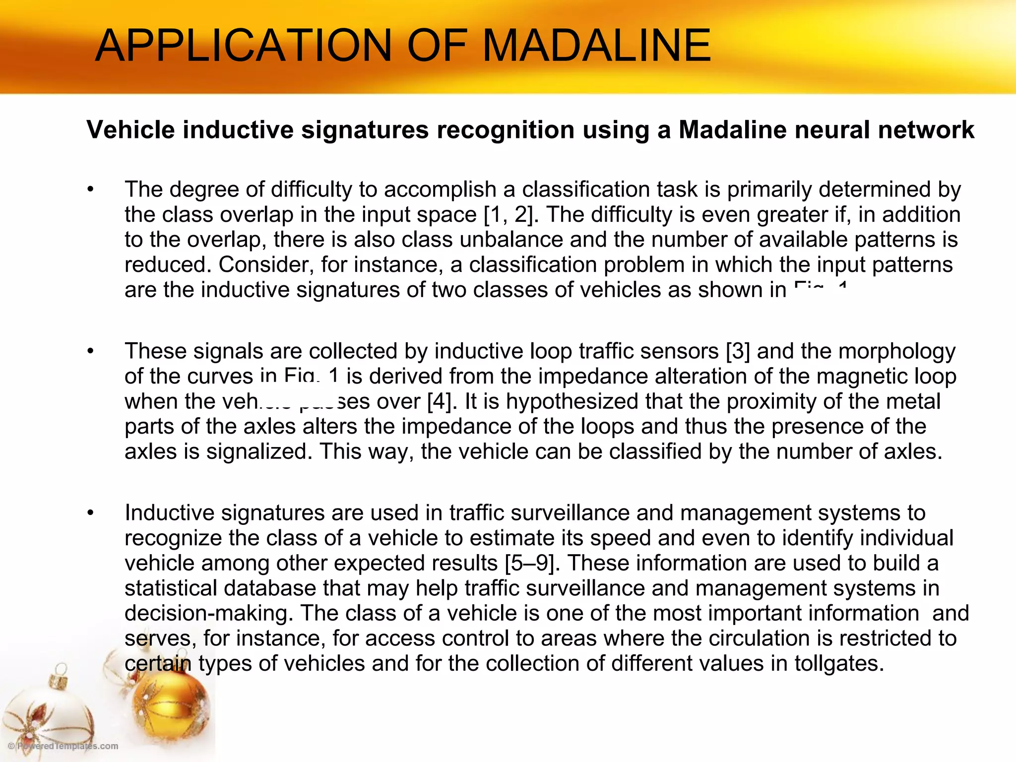 APPLICATION OF MADALINE Vehicle inductive signatures recognition using a Madaline neural network The degree of difficulty to accomplish a classification task is primarily determined by the class overlap in the input space [1, 2]. The difficulty is even greater if, in addition to the overlap, there is also class unbalance and the number of available patterns is reduced. Consider, for instance, a classification problem in which the input patterns are the inductive signatures of two classes of vehicles as shown in Fig. 1. These signals are collected by inductive loop traffic sensors [3] and the morphology of the curves in Fig. 1 is derived from the impedance alteration of the magnetic loop when the vehicle passes over [4]. It is hypothesized that the proximity of the metal parts of the axles alters the impedance of the loops and thus the presence of the axles is signalized. This way, the vehicle can be classified by the number of axles. Inductive signatures are used in traffic surveillance and management systems to recognize the class of a vehicle to estimate its speed and even to identify individual vehicle among other expected results [5–9]. These information are used to build a statistical database that may help traffic surveillance and management systems in decision-making. The class of a vehicle is one of the most important information  and serves, for instance, for access control to areas where the circulation is restricted to certain types of vehicles and for the collection of different values in tollgates. 
