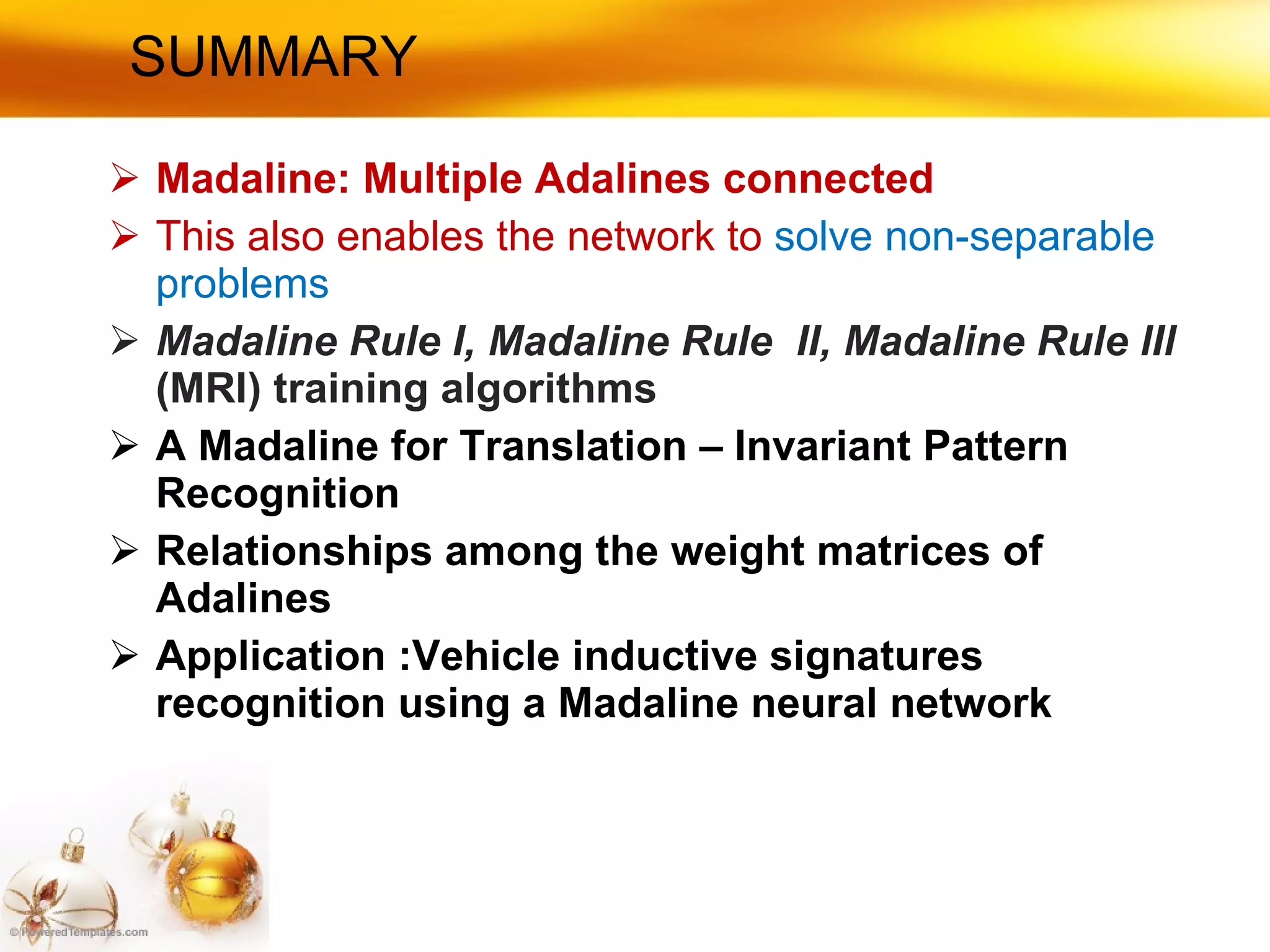 SUMMARY  Madaline: Multiple Adalines connected This also enables the network to  solve non-separable problems Madaline Rule I, Madaline Rule  II, Madaline Rule lIl  (MRI) training algorithms A Madaline for Translation – Invariant Pattern Recognition Relationships among the weight matrices of Adalines Application :Vehicle inductive signatures recognition using a Madaline neural network 
