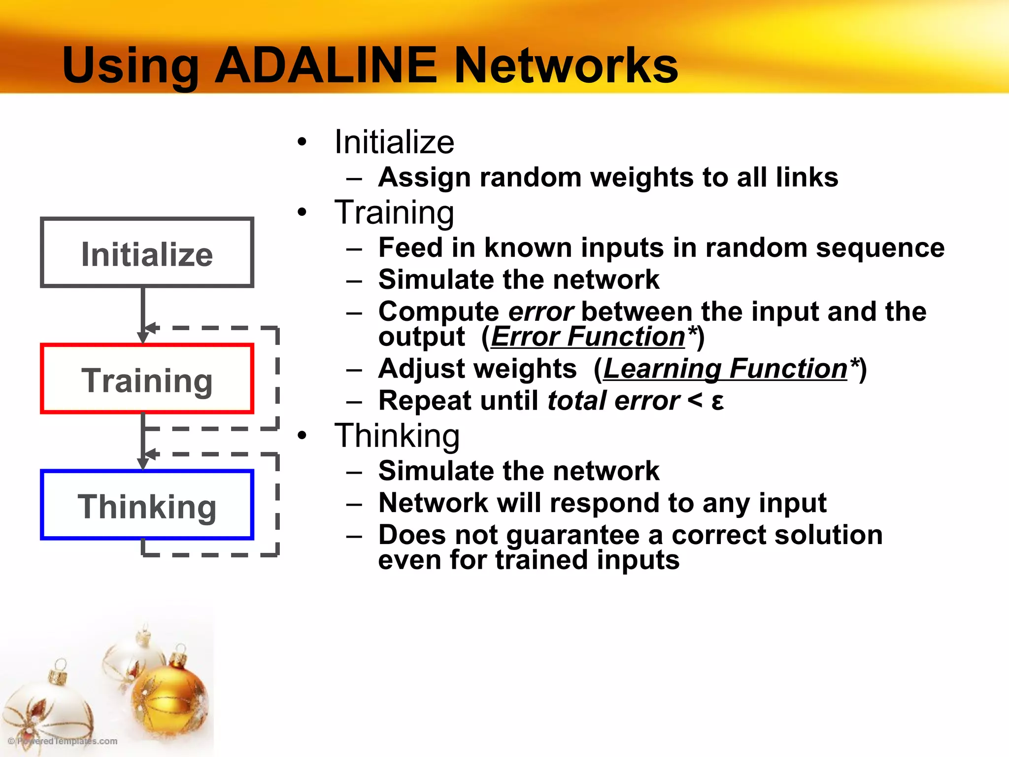 Using ADALINE Networks Initialize Assign random weights to all links Training Feed in known inputs in random sequence Simulate the network Compute  error  between the input and the output  ( Error Function * ) Adjust weights  ( Learning Function * ) Repeat until  total error  <  ε Thinking Simulate the network Network will respond to any input Does not guarantee a correct solution even for trained inputs Initialize Training Thinking 