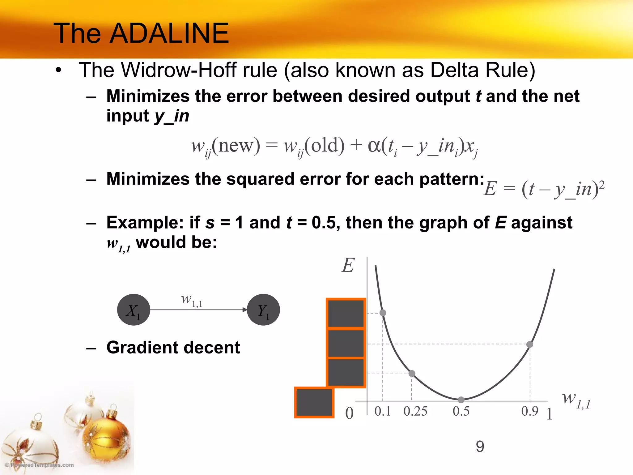 The ADALINE The Widrow-Hoff rule (also known as Delta Rule) Minimizes the error between desired output  t  and the net input  y_in Minimizes the squared error for each pattern: Example: if  s =  1 and  t =  0.5, then the graph of  E  against  w 1,1   would be: Gradient decent w ij (new ) =  w ij (old) +   ( t i  – y_in i ) x j E =  ( t – y_in ) 2 E w 1,1 w 1,1 0 0.5 1 0.1 0.25 0.9 Y 1 X 1 