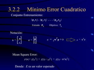3.2.2 Mínimo Error Cuadratico p 1 t 1 { , } p 2 t 2 { , }  p Q t Q { , }    Conjunto Entrenamiento: p q t q Entrada: Objetivo: x w 1 b = z p 1 = a w T 1 p b + = a x T z = F x   E e 2   = E t a –   2   E t x T z –   2   = = Notación: Mean Square Error: Donde:  E  es un valor esperado 