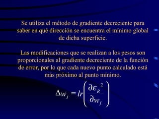 Se utiliza el método de gradiente decreciente para saber en qué dirección se encuentra el mínimo global de dicha superficie. Las modificaciones que se realizan a los pesos son proporcionales al gradiente decreciente de la función de error, por lo que cada nuevo punto calculado está más próximo al punto mínimo.             j R j w lr w 2  