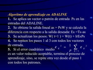 Algoritmo de aprendizaje en ADALINE 1.   Se aplica un vector o patrón de entrada  P R  en las entradas del ADALINE. 2.   Se obtiene la salida lineal a R  = P R W y se calcula la diferencia con respecto a la salida deseada: E R  =T R -a R 3.   Se actualizan los pesos: W( t+1 ) = W(t) + lrE R P R 4.   Se repiten los pasos 1 al 3 con todos los vectores de entrada. 5.   Si el error cuadrático  medio  es un valor reducido aceptable, termina el proceso de aprendizaje, sino, se repite otra vez desde el paso 1 con todos los patrones.    p R R R p 1 2 2 1   