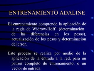 ENTRENAMIENTO ADALINE El entrenamiento comprende la aplicación de la regla de Widrow-Hoff  (determinación  de las diferencias en los pesos), actualización de los pesos y determinación del error. Este proceso se realiza por medio de la aplicación de la entrada a la red, para un patrón completo de entrenamiento, o un vector de entrada 