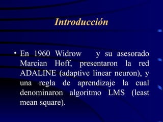 En 1960 Widrow  y su asesorado Marcian Hoff, presentaron la red ADALINE (adaptive linear neuron), y una regla de aprendizaje la cual denominaron algoritmo LMS (least mean square). Introducción 