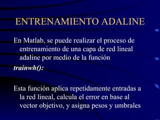 ENTRENAMIENTO ADALINE En Matlab, se puede realizar el proceso de entrenamiento de una capa de red lineal adaline por medio de la función trainwh(): Esta función aplica repetidamente entradas a la red lineal, calcula el error en base al vector objetivo, y asigna pesos y umbrales 
