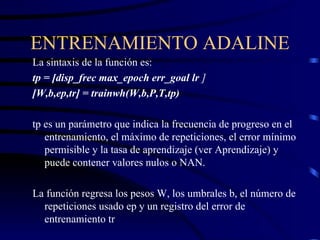 ENTRENAMIENTO ADALINE La sintaxis de la función es: tp = [disp_frec max_epoch err_goal lr  ] [W,b,ep,tr] = trainwh(W,b,P,T,tp) tp es un parámetro que indica la frecuencia de progreso en el entrenamiento, el máximo de repeticiones, el error mínimo permisible y la tasa de aprendizaje (ver Aprendizaje) y puede contener valores nulos o NAN. La función regresa los pesos W, los umbrales b, el número de repeticiones usado ep y un registro del error de entrenamiento tr 