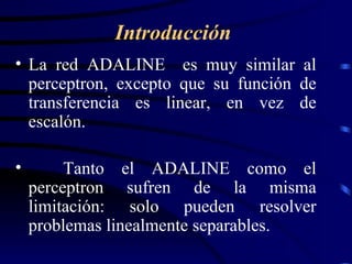 La red ADALINE  es muy similar al perceptron, excepto que su función de transferencia es linear, en vez de escalón. Tanto el ADALINE como el perceptron sufren de la misma limitación: solo pueden resolver problemas linealmente separables. Introducción 