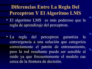 El algoritmo LMS  es más poderoso que la regla de aprendizaje del perceptron. La regla del perceptron garantiza la convergencia a una solución que categoriza correctamente el patrón de entrenamiento, pero la red resultante puede ser sensible al ruido ya que frecuentemente el modelo cae cerca de la frontera de decisión. Diferencias Entre La Regla Del Perceptron Y El Algoritmo LMS 