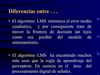 Diferencias entre . . . El algoritmo  LMS  minimiza el error medio cuadratico,  y por consiguiente trata de mover la frontera de decisión tan lejos como sea posible del modelo de entrenamiento. El algoritmo LMS  ha encontrado muchos más usos que la regla de aprendizaje del perceptron. En esencia en el  área  del procesamiento digital de señales. 