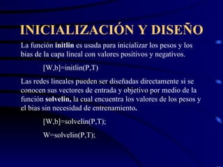 INICIALIZACIÓN Y DISEÑO La función  initlin  es usada para inicializar los pesos y los bias de la capa lineal con valores positivos y negativos. [W,b]=initlin(P,T) Las redes lineales pueden ser diseñadas directamente si se conocen sus vectores de entrada y objetivo por medio de la función  solvelin,  la cual encuentra los valores de los pesos y el bias sin necesidad de entrenamiento . [W,b]=solvelin(P,T); W=solvelin(P,T); 