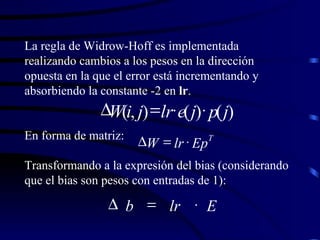 La regla de Widrow-Hoff es implementada realizando cambios a los pesos en la dirección opuesta en la que el error está incrementando y absorbiendo la constante -2 en  lr . En forma de matriz:  Transformando a la expresión del bias (considerando que el bias son pesos con entradas de 1): ) ( ) ( ) , ( j p j e lr j i W     T Ep lr W    E lr b    