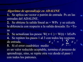 Algoritmo de aprendizaje en ADALINE 1.   Se aplica un vector o patrón de entrada  P R  en las entradas del ADALINE. 2.   Se obtiene la salida lineal a R  = WP R  y se calcula la diferencia con respecto a la salida deseada: E R  =T R -a R 3.   Se actualizan los pesos: W( t+1 ) = W(t) + lrE R P R 4.   Se repiten los pasos 1 al 3 con todos los vectores de entrada. 5.   Si el error cuadrático  medio  es un valor reducido aceptable, termina el proceso de aprendizaje, sino, se repite otra vez desde el paso 1 con todos los patrones.    p R R R p 1 2 2 1   