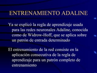 ENTRENAMIENTO ADALINE Ya se explicó la regla de aprendizaje usada para las redes neuronales Adaline, conocida como de Widrow-Hoff, que se aplica sobre un patrón de entrada determinado El entrenamiento de la red consiste en la aplicación consecutiva de la regla de aprendizaje para un patrón completo de entrenamiento 