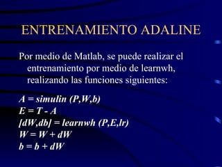 ENTRENAMIENTO ADALINE Por medio de Matlab, se puede realizar el entrenamiento por medio de learnwh, realizando las funciones siguientes: A = simulin (P,W,b) E = T - A [dW,db] = learnwh (P,E,lr) W = W + dW b = b + dW 