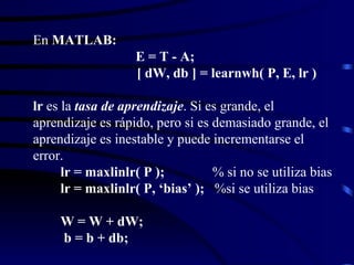 En  MATLAB:     E = T - A;     [ dW, db ] = learnwh( P, E, lr ) lr  es la  tasa de aprendizaje . Si es grande, el aprendizaje es rápido, pero si es demasiado grande, el aprendizaje es inestable y puede incrementarse el error.   lr = maxlinlr( P );   % si no se utiliza bias   lr = maxlinlr( P, ‘bias’ );   %si se utiliza bias   W = W + dW;   b = b + db; 