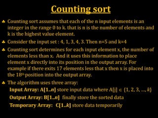 Counting sort
 Counting sort assumes that each of the n input elements is an
integer in the range 0 to k. that is n is the number of elements and
k is the highest value element.
 Consider the input set : 4, 1, 3, 4, 3. Then n=5 and k=4
 Counting sort determines for each input element x, the number of
elements less than x. And it uses this information to place
element x directly into its position in the output array. For
example if there exits 17 elements less that x then x is placed into
the 18th position into the output array.
 The algorithm uses three array:
Input Array: A[1..n] store input data where A[j]  {1, 2, 3, …, k}
Output Array: B[1..n] finally store the sorted data
Temporary Array: C[1..k] store data temporarily
 