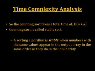 Time Complexity Analysis
• So the counting sort takes a total time of: O(n + k)
• Counting sort is called stable sort.
– A sorting algorithm is stable when numbers with
the same values appear in the output array in the
same order as they do in the input array.
 