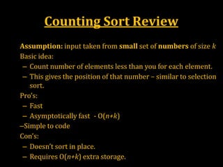 Counting Sort Review
•
•
•
•
Assumption: input taken from small set of numbers of size k
Basic idea:
– Count number of elements less than you for each element.
– This gives the position of that number – similar to selection
sort.
Pro’s:
– Fast
– Asymptotically fast - O(n+k)
–Simple to code
Con’s:
– Doesn’t sort in place.
– Requires O(n+k) extra storage.
 