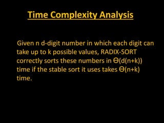 Time Complexity Analysis
Given n d-digit number in which each digit can
take up to k possible values, RADIX-SORT
correctly sorts these numbers in Ө(d(n+k))
time if the stable sort it uses takes Ө(n+k)
time.
 