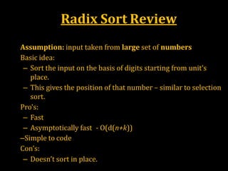 Radix Sort Review
•
•
•
•
Assumption: input taken from large set of numbers
Basic idea:
– Sort the input on the basis of digits starting from unit’s
place.
– This gives the position of that number – similar to selection
sort.
Pro’s:
– Fast
– Asymptotically fast - O(d(n+k))
–Simple to code
Con’s:
– Doesn’t sort in place.
 