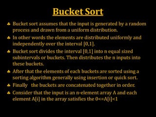 Bucket Sort
 Bucket sort assumes that the input is generated by a random
process and drawn from a uniform distribution.
 In other words the elements are distributed uniformly and
independently over the interval [0,1].
 Bucket sort divides the interval [0,1] into n equal sized
subintervals or buckets. Then distributes the n inputs into
these buckets.
 After that the elements of each buckets are sorted using a
sorting algorithm generally using insertion or quick sort.
 Finally the buckets are concatenated together in order.
 Consider that the input is an n-element array A and each
element A[i] in the array satisfies the 0<=A[i]<1
 