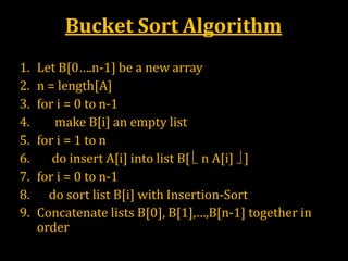 Bucket Sort Algorithm
 Bucket-Sort(A)
1. Let B[0….n-1] be a new array
2. n = length[A]
3. for i = 0 to n-1
4. make B[i] an empty list
5. for i = 1 to n
6. do insert A[i] into list B[  n A[i]  ]
7. for i = 0 to n-1
8. do sort list B[i] with Insertion-Sort
9. Concatenate lists B[0], B[1],…,B[n-1] together in
order
 