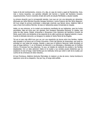 hasta el día del nombramiento, vivieron, él y ella, en casa de mamá y papá de Mandarinita. Eran,
más o menos boyantes. Los gemelos (Absalón del Carmen y Canelo del Santísimo Corazón,
respectivamente). Fueron creciendo al lado del cariño de abuelo Merfístoles y abuela Castalía
La primera situación que le correspondió atender, tuvo que ver con una demanda por alimentos,
efectuada por doña Mármita Enjundia Vanegas Sombrero, contra Pubenzo del Mar Nicho Bejarano.
Ahí tuvo origen la primera enemistad o desarreglo vivencial, que llaman ahora. Adalmiro falló el
caso a favor de la señora Mármita. Se taso en Setecientos pesos trimestrales la mesada.
Había, en ese entonces, en la ciudad una tendencia manifiesta de sus habitantes, para los hurtos
escondidos. Algo así como que, por ejemplo, Don Zaragozo Manosalva Moriones, le robaba, casi
todos los dás, panes, fríjoles, arracachas y Ahuyamas a don Epimenio del Santísimo Corazón de
María, quien tenía una tiendecita en las esquinita de la calle cuarenta por diagonal setenta y nueve.
Cuando el afectado denunció, ya Zaragozo no estaba en Santa María de los Ángeles.
Tal vez el caso más difícil tuvo que ver con una repartición de tierras entre tres familias. Habían
sido tomadas a la fuerza por el Frente Cincuenta y Ocho del Ejército de Anacoretas, que tenía su
actividad en casi todas las veredas. Resulta y pasa que el Gobierno Nacional, había acordado un
cese al fuego definivo. Y, en el Ministerio de Atención a Los Afectadas y Afectados por el Conflicto
Interno. El proceso fue muy laborioso. Ya que, se trataba de restituirle los predios a las familias
desplazadas. Con un dato adicional. Había en la ciudad y sus veredas grupos disidentes que no
aceptaron el cese al fuego. Cada familia que era restituida, tenía que volver a salir de la ciudad, por
cuenta de las amenazas de estos reductos..
Al Juez Promiscuo, Adalmiro Kentucky Marmolejo, lo mataron un dos de enero. Varios hombres lo
esperaron cerca de su despacho. Hoy por hoy, el cargo está acéfalo.
 