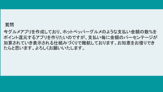 今グルメアプリを作成しており、ホットペッパーグルメのような支払い金額の数%を
ポイント還元するアプリを作りたいのですが、支払い毎に金額のパーセンテージが
加算されていき表示される仕組みづくりで難航しております。お知恵をお借りでき
たらと思います。よろしくお願いいたします。
質問
 