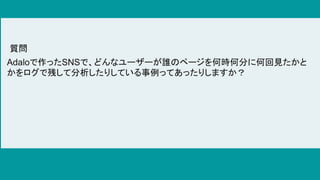 Adaloで作ったSNSで、どんなユーザーが誰のページを何時何分に何回見たかと
かをログで残して分析したりしている事例ってあったりしますか？
質問
 