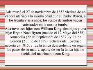 Ada murió el 27 de noviembre de 1852 víctima de un
cáncer uterino a la misma edad que su padre Byron, a
los treinta y seis años; los restos de ambos yacen
enterrados en la misma tumba.
Ada tuvo tres hijos con William King: dos hijos y una
hija: Bryon Noel Byron (nacido el 12 Mayo de1836),
Annabella (22 de Septiembre de 1837 ) y Ralph
Gordon (2 Julio de 1839). Scherezada Lovelace
nacería en 1815, y fue la única descendiente en seguir
los pasos de su madre, aparte de ser la única hija no
nacida del matrimonio con King.
 
